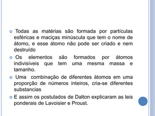  Todas as matérias são formada por partículas
esféricas e maciças minúscula que tem o nome de
átomo, e esse átomo não pode ser criado e nem
destruído
 Os elementos são formados por átomos
indivisíveis que tem uma mesma massa e
tamanho.
 Uma combinação de diferentes átomos em uma
proporção de números inteiros, cria-se diferentes
substancias
 E assim os postulados de Dalton explicaram as leis
ponderais de Lavoisier e Proust.
 