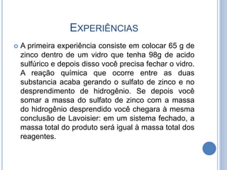 EXPERIÊNCIAS
 A primeira experiência consiste em colocar 65 g de
zinco dentro de um vidro que tenha 98g de acido
sulfúrico e depois disso você precisa fechar o vidro.
A reação química que ocorre entre as duas
substancia acaba gerando o sulfato de zinco e no
desprendimento de hidrogênio. Se depois você
somar a massa do sulfato de zinco com a massa
do hidrogênio desprendido você chegara à mesma
conclusão de Lavoisier: em um sistema fechado, a
massa total do produto será igual à massa total dos
reagentes.
 