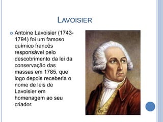 LAVOISIER
 Antoine Lavoisier (1743-
1794) foi um famoso
químico francês
responsável pelo
descobrimento da lei da
conservação das
massas em 1785, que
logo depois receberia o
nome de leis de
Lavoisier em
homenagem ao seu
criador.
 