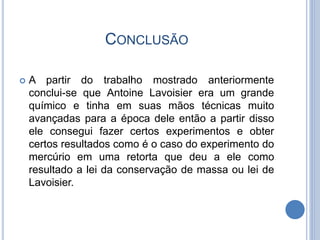 CONCLUSÃO
 A partir do trabalho mostrado anteriormente
conclui-se que Antoine Lavoisier era um grande
químico e tinha em suas mãos técnicas muito
avançadas para a época dele então a partir disso
ele consegui fazer certos experimentos e obter
certos resultados como é o caso do experimento do
mercúrio em uma retorta que deu a ele como
resultado a lei da conservação de massa ou lei de
Lavoisier.
 