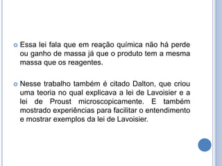  Essa lei fala que em reação química não há perde
ou ganho de massa já que o produto tem a mesma
massa que os reagentes.
 Nesse trabalho também é citado Dalton, que criou
uma teoria no qual explicava a lei de Lavoisier e a
lei de Proust microscopicamente. E também
mostrado experiências para facilitar o entendimento
e mostrar exemplos da lei de Lavoisier.
 