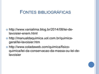 FONTES BIBLIOGRÁFICAS
 http://www.vanialima.blog.br/2014/08/lei-de-
lavoisier-enem.html
 http://manualdaquimica.uol.com.br/quimica-
geral/lei-lavoisier.htm
 http://www.coladaweb.com/quimica/fisico-
quimica/lei-da-conservacao-da-massa-ou-lei-de-
lavoisier
 