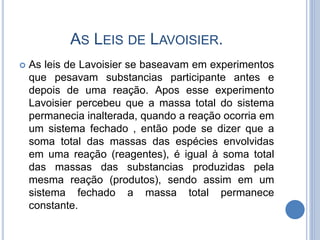 AS LEIS DE LAVOISIER.
 As leis de Lavoisier se baseavam em experimentos
que pesavam substancias participante antes e
depois de uma reação. Apos esse experimento
Lavoisier percebeu que a massa total do sistema
permanecia inalterada, quando a reação ocorria em
um sistema fechado , então pode se dizer que a
soma total das massas das espécies envolvidas
em uma reação (reagentes), é igual à soma total
das massas das substancias produzidas pela
mesma reação (produtos), sendo assim em um
sistema fechado a massa total permanece
constante.
 