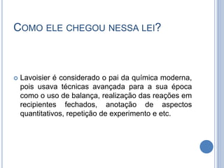 COMO ELE CHEGOU NESSA LEI?
 Lavoisier é considerado o pai da química moderna,
pois usava técnicas avançada para a sua época
como o uso de balança, realização das reações em
recipientes fechados, anotação de aspectos
quantitativos, repetição de experimento e etc.
 