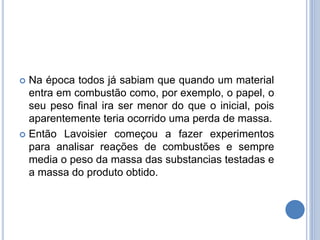 Na época todos já sabiam que quando um material
entra em combustão como, por exemplo, o papel, o
seu peso final ira ser menor do que o inicial, pois
aparentemente teria ocorrido uma perda de massa.
 Então Lavoisier começou a fazer experimentos
para analisar reações de combustões e sempre
media o peso da massa das substancias testadas e
a massa do produto obtido.
 
