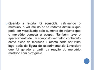  Quando a retorta foi aquecida, calcinando o
mercúrio, o volume do ar na redoma diminuiu que
pode ser visualizado pelo aumento de volume que
o mercúrio começa a ocupar, Também teve o
aparecimento de um composto vermelho conhecido
como oxido de mercúrio II (como pode ser visto
logo após da figura do experimento de Lavoisier)
que foi gerado a partir da reação do mercúrio
metálico com o oxigênio.
 