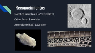 Reconocimientos
Nombre inscrito en la Torre Eiffel.
Cráter lunar Lavoisier​
Asteroide (6826) Lavoisier
 