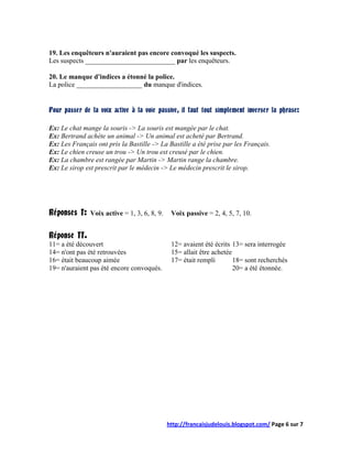 19. Les enquêteurs n'auraient pas encore convoqué les suspects.
Les suspects __________________________ par les enquêteurs.

20. Le manque d'indices a étonné la police.
La police ___________________ du manque d'indices.


Pour passer de la voix active à la voie passive, il faut tout simplement inverser la phrase:

Ex: Le chat mange la souris -> La souris est mangée par le chat.
Ex: Bertrand achète un animal -> Un animal est acheté par Bertrand.
Ex: Les Français ont pris la Bastille -> La Bastille a été prise par les Français.
Ex: Le chien creuse un trou -> Un trou est creusé par le chien.
Ex: La chambre est rangée par Martin -> Martin range la chambre.
Ex: Le sirop est prescrit par le médecin -> Le médecin prescrit le sirop.




Réponses I: Voix active = 1, 3, 6, 8, 9. Voix passive = 2, 4, 5, 7, 10.

Réponse II.
11= a été découvert                          12= avaient été écrits 13= sera interrogée
14= n'ont pas été retrouvées                 15= allait être achetée
16= était beaucoup aimée                     17= était rempli        18= sont recherchés
19= n'auraient pas été encore convoqués.                             20= a été étonnée.




                                           http://francaisjudelouis.blogspot.com/ Page 6 sur 7
 
