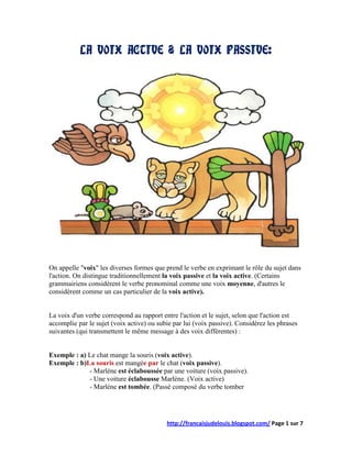 LA VOIX ACTIVE & LA VOIX PASSIVE:




On appelle "voix" les diverses formes que prend le verbe en exprimant le rôle du sujet dans
l'action. On distingue traditionnellement la voix passive et la voix active. (Certains
grammairiens considèrent le verbe pronominal comme une voix moyenne, d'autres le
considèrent comme un cas particulier de la voix active).


La voix d'un verbe correspond au rapport entre l'action et le sujet, selon que l'action est
accomplie par le sujet (voix active) ou subie par lui (voix passive). Considérez les phrases
suivantes (qui transmettent le même message à des voix différentes) :


Exemple : a) Le chat mange la souris (voix active).
Exemple : b)La souris est mangée par le chat (voix passive).
             - Marlène est éclaboussée par une voiture (voix passive).
             - Une voiture éclabousse Marlène. (Voix active)
             - Marlène est tombée. (Passé composé du verbe tomber




                                           http://francaisjudelouis.blogspot.com/ Page 1 sur 7
 