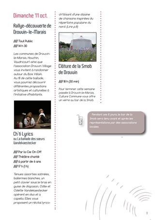 11
Dimanche 11 oct.
Rallye-découvertede
Drouvin-le-Marais
/// Tout Public
/// 14 h 30
Les communes de Drouvin-
le-Marais, Houchin,
Vaudricourt ainsi que
l’association Drouvin Village
vous invitent à randonner
autour du Bois Villain.
Au fil de cette ballade,
vous pourrez découvrir
différentes propositions
artistiques et culturelles à
l’initiative d’habitants.
Ch’ti Lyrics
ou La ballade des sœurs
Vandekaestecker
/// Par la Cie On Off
/// Théâtre chanté
/// à partir de 6 ans
/// 17 h (1 h)
Tenues assorties satinées,
ballerines blanches, un
petit clavier sous le bras en
guise de diapason, Odile et
Odette Vandekaestecker
opèrent en duo et a
capella. Elles vous
proposent un récital lyrico-
ch’tilisant d’une dizaine
de chansons inspirées du
répertoire populaire du
nord. (Lire p.8)
Clôture de la Smob
de Drouvin
/// 18 h (30 min)
Pour terminer cette semaine
passée à Drouvin-le-Marais,
Culture Commune vous offre
un verre au bar de la Smob.
Pendant ces 8 jours, le bar de la
Smob sera tenu avant et après les
représentations par des associations
locales.
 