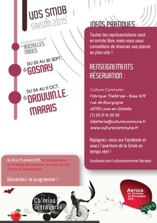 VOS SMOB
SAISON 2015
Toutes les représentations sont
en entrée libre, mais nous vous
conseillons de réserver vos places
au plus vite !
Renseignements
réservation :
Culture Commune :
Fabrique Théâtrale - Base 11/19
rue de Bourgogne
62750 Loos-en-Gohelle
(T) 03 21 14 25 55
billetterie@culturecommune.fr
www.culturecommune.fr
Rejoignez-nous sur Facebook et
vivez l’aventure de la Smob en
temps réel !
facebook.com/culturecommune.fabrique
INFOS PRATIQUES
DU 03 AU 12 JUILLET
à
AUCHY-LES-
MINES
à
DU 20 AU 30 SEPT.
GOSNAY
à
DU 04 AU 11 OCT.
DROUVIN-LE-
MARAIS
Du 16 au 25 octobre 2015, la Smob sera aussi
sur le village des caravanes, un temps fort des
Ch’mins de traverse Artois.
Demandez-le programme !
 