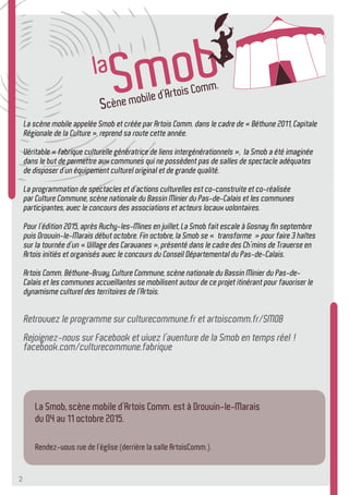 2
La Smob, scène mobile d’Artois Comm. est à Drouvin-le-Marais
du 04 au 11 octobre 2015.
Rendez-vous rue de l’église (derrière la salle ArtoisComm.).
La scène mobile appelée Smob et créée par Artois Comm. dans le cadre de « Béthune 2011, Capitale
Régionale de la Culture », reprend sa route cette année.
Véritable « fabrique culturelle génératrice de liens intergénérationnels », la Smob a été imaginée
dans le but de permettre aux communes qui ne possèdent pas de salles de spectacle adéquates
de disposer d’un équipement culturel original et de grande qualité.
La programmation de spectacles et d’actions culturelles est co-construite et co-réalisée
par Culture Commune, scène nationale du Bassin Minier du Pas-de-Calais et les communes
participantes, avec le concours des associations et acteurs locaux volontaires.
Pour l’édition 2015, après Auchy-les-Mines en juillet, La Smob fait escale à Gosnay fin septembre
puis Drouvin-le-Marais début octobre. Fin octobre, la Smob se « transforme » pour faire 3 haltes
sur la tournée d’un « Village des Caravanes », présenté dans le cadre des Ch’mins de Traverse en
Artois initiés et organisés avec le concours du Conseil Départemental du Pas-de-Calais.
Artois Comm. Béthune-Bruay, Culture Commune, scène nationale du Bassin Minier du Pas-de-
Calais et les communes accueillantes se mobilisent autour de ce projet itinérant pour favoriser le
dynamisme culturel des territoires de l’Artois.
Retrouvez le programme sur culturecommune.fr et artoiscomm.fr/SMOB
Rejoignez-nous sur Facebook et vivez l’aventure de la Smob en temps réel !
facebook.com/culturecommune.fabrique
 