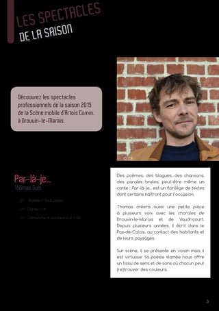 3
© DR
LES SPECTACLES
DE LA SAISON
Découvrez les spectacles
professionnels de la saison 2015
de la Scène mobile d’Artois Comm.
à Drouvin-le-Marais.
Des poèmes, des blagues, des chansons,
des paroles brutes, peut-être même un
conte : Par-là-je... est un florilège de textes
dont certains naîtront pour l’occasion.
Thomas créera aussi une petite pièce
à plusieurs voix avec les chorales de
Drouvin‑le-Marais et de Vaudricourt.
Depuis plusieurs années, il écrit dans le
Pas‑de‑Calais, au contact des habitants et
de leurs paysages.
Sur scène, il se présente en voisin mais il
est virtuose. Sa poésie slamée nous offre
un tissu de sens et de sons où chacun peut
(re)trouver des couleurs.
Par-là-je...
ThomasSuel
/// Poésie / Tout public
/// Durée : 1 h
/// Dimanche 4 octobre à 16 h 30
 