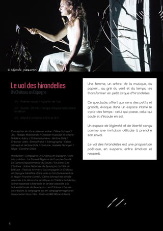4
© baptiste_jacquemin
Une femme, un arbre, de la musique, du
papier… au gré du vent et du temps, les
transformer en petit cirque d’hirondelles
Ce spectacle, offert aux sens des petits et
grands, évoque dans un espace intime le
cycle des temps : celui qui passe, celui qui
coule et s’écoule en soi.
Un espace de légèreté et de liberté conçu
comme une invitation délicate à prendre
son envol.
Le vol des hirondelles est une proposition
poétique, en suspens, entre émotion et
ressenti.
Levoldeshirondelles
UnChâteauenEspagne
/// Poème visuel / à partir de 1 an
/// Durée : 25 min + temps d’exploration dans
le décor
/// Mardi 6 octobre à 10 h et 16 h
Conception, écriture, mise en scène : Céline Schnepf /
Jeu : Natalia Wolkowinski / Création musicale et sonore :
Frédéric Aubry / Création lumière : Jérôme Dahl /
Création vidéo : Emma Pretot / Scénographie : Céline
Schnepf et Jérôme Dahl / Costume : Isabelle Nuninger /
Régie : Caroline Grillot.
Production : Compagnie Un Château en Espagne / Aide
à la création : Le Conseil Régional de Franche‑Comté,
Le Conseil Départemental du Doubs / Soutiens : Les
2 Scènes - Scène Nationale de Besançon, La Ville de
Béthune - Festival Artimini / La compagnie Un Château
en Espagne bénéficie d’une aide au fonctionnement de
la Région Franche-Comté / Céline Schnepf est artiste
associée à la démarche artistique du Théâtre Le Merlan,
Scène Nationale à Marseille et artiste associée à la
Scène Nationale de Besançon - Les 2 Scènes / Depuis
sa création, la compagnie est en compagnonnage avec
l’association Nova Villa - Festival Méli Môme à Reims.
 