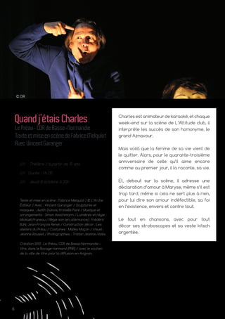 6
© DR
Charles est animateur de karaoké, et chaque
week-end sur la scène de L’Attitude club, il
interprète les succès de son homonyme, le
grand Aznavour.
Mais voilà que la femme de sa vie vient de
le quitter. Alors, pour le quarante-troisième
anniversaire de celle qu’il aime encore
comme au premier jour, il la raconte, sa vie.
Et, debout sur la scène, il adresse une
déclaration d’amour à Maryse, même s’il est
trop tard, même si cela ne sert plus à rien,
pour lui dire son amour indéfectible, sa foi
en l’existence, envers et contre tout.
Le tout en chansons, avec pour tout
décor ses stroboscopes et sa veste kitsch
argentée.
Quandj’étaisCharles
LePréau-CDRdeBasse-Normandie
TexteetmiseenscènedeFabriceMelquiot
AvecVincentGaranger
/// Théâtre / à partir de 15 ans
/// Durée : 1 h 25
/// Jeudi 8 octobre à 20h
Texte et mise en scène : Fabrice Melquiot | © L’Arche
Éditeur / Avec : Vincent Garanger / Sculptures et
masques : Judith Dubois, Kristelle Paré / Musique et
arrangements : Simon Aeschimann / Lumières et régie :
Mickaël Pruneau / Régie son (en alternance) : Frédéric
Bühl, Jean-François Renet / Construction décor : Les
ateliers du Préau / Costumes : Malika Maçon / Visuel :
Jeanne Roualet / Photographies : Tristan Jeanne-Valès
Création 2013 : Le Préau, CDR de Basse-Normandie –
Vire, dans le Bocage normand (PNR) / avec le soutien
de la ville de Vire pour la diffusion en Avignon.
 