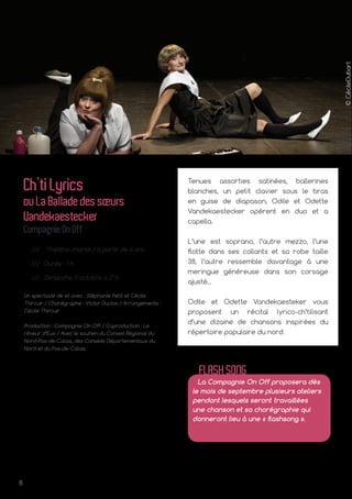 8
©CécileDubart
Tenues assorties satinées, ballerines
blanches, un petit clavier sous le bras
en guise de diapason, Odile et Odette
Vandekaestecker opèrent en duo et a
capella.
L’une est soprano, l’autre mezzo, l’une
flotte dans ses collants et sa robe taille
38, l’autre ressemble davantage à une
meringue généreuse dans son corsage
ajusté...
Odile et Odette Vandekaesteker vous
proposent un récital lyrico-ch’tilisant
d’une dizaine de chansons inspirées du
répertoire populaire du nord.
Ch’tiLyrics
ouLaBalladedessœurs
Vandekaestecker
CompagnieOnOff
/// Théâtre chanté / à partir de 6 ans
/// Durée : 1 h
/// Dimanche 11 octobre à 17 h
Un spectacle de et avec : Stéphanie Petit et Cécile
Thircuir / Chorégraphe : Victor Duclos / Arrangements :
Cécile Thircuir
Production : Compagnie On Off / Coproduction : Le
rêveur d’Eux / Avec le soutien du Conseil Régional du
Nord-Pas-de-Calais, des Conseils Départementaux du
Nord et du Pas-de-Calais.
La Compagnie On Off proposera dès
le mois de septembre plusieurs ateliers
pendant lesquels seront travaillées
une chanson et sa chorégraphie qui
donneront lieu à une « flashsong ».
FLASHSONG
 