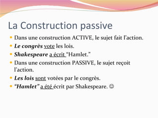 La Construction passive Dans une construction ACTIVE, le sujet fait l’action. Le congrès  vote  les lois. Shakespeare   a écrit  “Hamlet.” Dans une construction PASSIVE, le sujet reçoit l’action. Les lois  sont  votées par le congrès. “ Hamlet”  a été  écrit par Shakespeare.   
