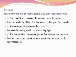 À vous! Transformez les phrases actives aux phrases passives 1.  Bartholdi a construit la statue de la Liberté. La statue de la Liberté a été construit e  par Bartholdi. 2.  Cette équipe gagnera le match. Le match sera gagné par cette équipe. 3.  La secrétaire ouvre toujours les lettres au bureau. Les lettres sont toujours ouvertes au bureau par la secrétaire.   