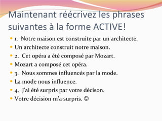 Maintenant réécrivez les phrases suivantes à la forme ACTIVE! 1.  Notre maison est construite par un architecte. Un architecte construit notre maison. 2.  Cet opéra a été composé par Mozart. Mozart a composé cet opéra. 3.  Nous sommes influencés par la mode. La mode nous influence. 4.  J’ai été surpris par votre décison. Votre décision m’a surpris.   