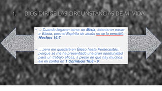 1. DIOS DIRIGE LAS CIRCUNSTANCIAS DE MI VIDA
• …Cuando llegaron cerca de Misia, intentaron pasar
a Bitinia, pero el Espíritu de Jesús no se lo permitió.
Hechos 16:7
• …pero me quedaré en Éfeso hasta Pentecostés,
porque se me ha presentado una gran oportunidad
para un trabajo eficaz, a pesar de que hay muchos
en mi contra en 1 Corintios 16:8 - 9
 