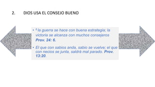 2. DIOS USA EL CONSEJO BUENO
• 6 la guerra se hace con buena estrategia; la
victoria se alcanza con muchos consejeros
Prov. 24: 6.
• El que con sabios anda, sabio se vuelve; el que
con necios se junta, saldrá mal parado. Prov.
13:20.
 