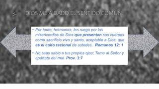 3. DIOS ME A DADO EL SENTIDO COMÚN
• Por tanto, hermanos, les ruego por las
misericordias de Dios que presenten sus cuerpos
como sacrificio vivo y santo, aceptable a Dios, que
es el culto racional de ustedes. Romanos 12: 1
• No seas sabio a tus propios ojos; Teme al Señor y
apártate del mal. Prov. 3:7
 