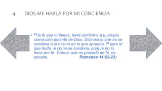4. DIOS ME HABLA POR MI CONCIENCIA
• 22 la fe que tú tienes, tenla conforme a tu propia
convicción delante de Dios. Dichoso el que no se
condena a sí mismo en lo que aprueba. 23 pero el
que duda, si come se condena, porque no lo
hace por fe. Todo lo que no procede de fe, es
pecado. Romanos 14:22-23;
 