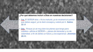 5. DIOS ME GUÍA CUANDO RINDO MI VOLUNTAD
¿Por qué debemos incluir a Dios en nuestras decisiones?
• 1ra. El SEÑOR dice: «Yo te instruiré, yo te mostraré el camino
que debes seguir; yo te daré consejos y velaré por ti. Salmo
32: 8
• 2da. Porque yo sé muy bien los planes que tengo para
ustedes—afirma el SEÑOR—, planes de bienestar y no de
calamidad, a fin de darles un futuro y una esperanza. Jeremías
29:11.
 