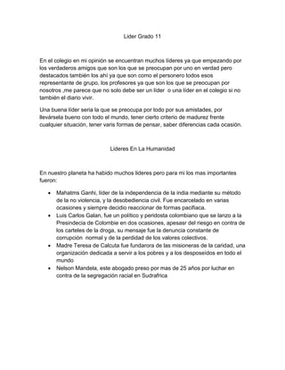 Lider Grado 11



En el colegio en mi opinión se encuentran muchos líderes ya que empezando por
los verdaderos amigos que son los que se preocupan por uno en verdad pero
destacados también los ahí ya que son como el personero todos esos
representante de grupo, los profesores ya que son los que se preocupan por
nosotros ,me parece que no solo debe ser un líder o una líder en el colegio si no
también el diario vivir.

Una buena líder seria la que se preocupa por todo por sus amistades, por
llevársela bueno con todo el mundo, tener cierto criterio de madurez frente
cualquier situación, tener varis formas de pensar, saber diferencias cada ocasión.



                            Lideres En La Humanidad



En nuestro planeta ha habido muchos lideres pero para mi los mas importantes
fueron:

      Mahatms Ganhi, líder de la independencia de la india mediante su método
       de la no violencia, y la desobediencia civil. Fue encarcelado en varias
       ocasiones y siempre decidio reaccionar de formas pacifiaca.
      Luis Carlos Galan, fue un político y peridosta colombiano que se lanzo a la
       Presindecia de Colombie en dos ocasiones, apesasr del riesgo en contra de
       los carteles de la droga, su mensaje fue la denuncia constante de
       corrupción normal y de la perdidad de los valores colectivos.
      Madre Teresa de Calcuta fue fundarora de las misioneras de la caridad, una
       organización dedicada a servir a los pobres y a los desposeídos en todo el
       mundo
      Nelson Mandela, este abogado preso por mas de 25 años por luchar en
       contra de la segregación racial en Sudrafrica
 