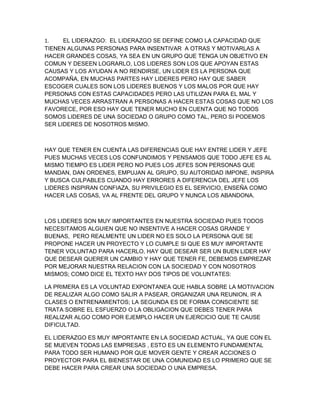 1.    EL LIDERAZGO: EL LIDERAZGO SE DEFINE COMO LA CAPACIDAD QUE
TIENEN ALGUNAS PERSONAS PARA INSENTIVAR A OTRAS Y MOTIVARLAS A
HACER GRANDES COSAS, YA SEA EN UN GRUPO QUE TENGA UN OBJETIVO EN
COMUN Y DESEEN LOGRARLO, LOS LIDERES SON LOS QUE APOYAN ESTAS
CAUSAS Y LOS AYUDAN A NO RENDIRSE, UN LIDER ES LA PERSONA QUE
ACOMPAÑA, EN MUCHAS PARTES HAY LIDERES PERO HAY QUE SABER
ESCOGER CUALES SON LOS LIDERES BUENOS Y LOS MALOS POR QUE HAY
PERSONAS CON ESTAS CAPACIDADES PERO LAS UTILIZAN PARA EL MAL Y
MUCHAS VECES ARRASTRAN A PERSONAS A HACER ESTAS COSAS QUE NO LOS
FAVORECE, POR ESO HAY QUE TENER MUCHO EN CUENTA QUE NO TODOS
SOMOS LIDERES DE UNA SOCIEDAD O GRUPO COMO TAL, PERO SI PODEMOS
SER LIDERES DE NOSOTROS MISMO.



HAY QUE TENER EN CUENTA LAS DIFERENCIAS QUE HAY ENTRE LIDER Y JEFE
PUES MUCHAS VECES LOS CONFUNDIMOS Y PENSAMOS QUE TODO JEFE ES AL
MISMO TIEMPO ES LIDER PERO NO PUES LOS JEFES SON PERSONAS QUE
MANDAN, DAN ORDENES, EMPUJAN AL GRUPO, SU AUTORIDAD IMPONE, INSPIRA
Y BUSCA CULPABLES CUANDO HAY ERRORES A DIFERENCIA DEL JEFE LOS
LIDERES INSPIRAN CONFIAZA, SU PRIVILEGIO ES EL SERVICIO, ENSEÑA COMO
HACER LAS COSAS, VA AL FRENTE DEL GRUPO Y NUNCA LOS ABANDONA.



LOS LIDERES SON MUY IMPORTANTES EN NUESTRA SOCIEDAD PUES TODOS
NECESITAMOS ALGUIEN QUE NO INSENTIVE A HACER COSAS GRANDE Y
BUENAS, PERO REALMENTE UN LIDER NO ES SOLO LA PERSONA QUE SE
PROPONE HACER UN PROYECTO Y LO CUMPLE SI QUE ES MUY IMPORTANTE
TENER VOLUNTAD PARA HACERLO, HAY QUE DESEAR SER UN BUEN LIDER HAY
QUE DESEAR QUERER UN CAMBIO Y HAY QUE TENER FE, DEBEMOS EMPREZAR
POR MEJORAR NUESTRA RELACION CON LA SOCIEDAD Y CON NOSOTROS
MISMOS; COMO DICE EL TEXTO HAY DOS TIPOS DE VOLUNTATES:

LA PRIMERA ES LA VOLUNTAD EXPONTANEA QUE HABLA SOBRE LA MOTIVACION
DE REALIZAR ALGO COMO SALIR A PASEAR, ORGANIZAR UNA REUNION, IR A
CLASES O ENTRENAMIENTOS; LA SEGUNDA ES DE FORMA CONSCIENTE SE
TRATA SOBRE EL ESFUERZO O LA OBLIGACION QUE DEBES TENER PARA
REALIZAR ALGO COMO POR EJEMPLO HACER UN EJERCICIO QUE TE CAUSE
DIFICULTAD.

EL LIDERAZGO ES MUY IMPORTANTE EN LA SOCIEDAD ACTUAL, YA QUE CON EL
SE MUEVEN TODAS LAS EMPRESAS , ESTO ES UN ELEMENTO FUNDAMENTAL
PARA TODO SER HUMANO POR QUE MOVER GENTE Y CREAR ACCIONES O
PROYECTOR PARA EL BIENESTAR DE UNA COMUNIDAD ES LO PRIMERO QUE SE
DEBE HACER PARA CREAR UNA SOCIEDAD O UNA EMPRESA.
 