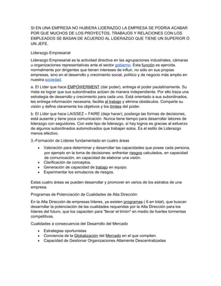 SI EN UNA EMPRESA NO HUBIERA LIDERAZGO LA EMPRESA SE PODRIA ACABAR
POR QUE MUCHOS DE LOS PROYECTOS, TRABAJOS Y RELACIONES CON LOS
EMPLEADOS SE BASAN DE ACUERDO AL LIDERAZGO QUE TIENE UN SUPERIOR O
UN JEFE.

Liderazgo Empresarial
Liderazgo Empresarial es la actividad directiva en las agrupaciones industriales, cámaras
u organizaciones representativas ante el sector gobierno. Esta función es ejercida,
normalmente por dirigentes que tienen intereses de influir, no sólo en sus propias
empresas, sino en el desarrollo y crecimiento social, político y de negocio más amplio en
nuestra sociedad.
a. El Líder que hace EMPOWERMENT (dar poder), entrega el poder paulatinamente. Su
meta es lograr que sus subordinados actúen de manera independiente. Por ello traza una
estrategia de desarrollo y crecimiento para cada uno. Está orientado a sus subordinados,
les entrega información necesaria, facilita el trabajo y elimina obstáculos. Comparte su
visión y define claramente los objetivos y los límites del poder.
b. El Líder que hace LAISSEZ – FAIRE (deja hacer), posterga las formas de decisiones,
está ausente y tiene poca comunicación. Nunca tiene tiempo para desarrollar labores de
liderazgo con seguidores. Con este tipo de liderazgo, si hay logros es gracias al esfuerzo
de algunos subordinados automotivados que trabajan solos. Es el estilo de Liderazgo
menos efectivo.
3.-Formación de Líderes fundamentado en cuatro áreas
    •   Valoración para determinar y desarrollar las capacidades que posee cada persona,
        por ejemplo en la toma de decisiones: enfrentar riesgos calculados, en capacidad
        de comunicación, en capacidad de elaborar una visión.
    •   Clarificación de conceptos.
    •   Generación de capacidad de trabajo en equipo.
    •   Experimentar los simulacros de riesgos.

Estas cuatro áreas se pueden desarrollar y promover en varios de los estratos de una
empresa.
Programas de Potenciación de Cualidades de Alta Dirección
En la Alta Dirección de empresas líderes, ya existen programas ( 6 en total), que buscan
desarrollar la potenciación de las cualidades requeridas por la Alta Dirección para los
líderes del futuro, que los capaciten para "llevar el timón" en medio de fuertes tormentas
competitivas.
Cualidades a consecuencia del Desarrollo del Mercado
    •   Estrategias oportunistas
    •   Conciencia de la Globalización del Mercado en el que compiten.
    •   Capacidad de Gestionar Organizaciones Altamente Descentralizadas
 