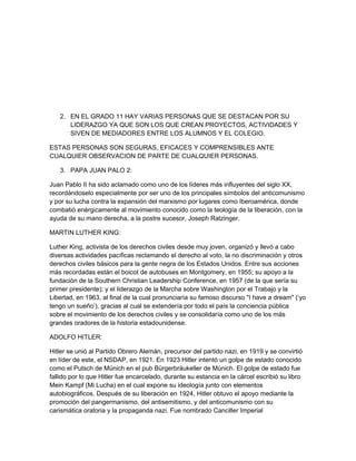 2. EN EL GRADO 11 HAY VARIAS PERSONAS QUE SE DESTACAN POR SU
      LIDERAZGO YA QUE SON LOS QUE CREAN PROYECTOS, ACTIVIDADES Y
      SIVEN DE MEDIADORES ENTRE LOS ALUMNOS Y EL COLEGIO.

ESTAS PERSONAS SON SEGURAS, EFICACES Y COMPRENSIBLES ANTE
CUALQUIER OBSERVACION DE PARTE DE CUALQUIER PERSONAS.

   3. PAPA JUAN PALO 2:

Juan Pablo II ha sido aclamado como uno de los líderes más influyentes del siglo XX,
recordándoselo especialmente por ser uno de los principales símbolos del anticomunismo
y por su lucha contra la expansión del marxismo por lugares como Iberoamérica, donde
combatió enérgicamente al movimiento conocido como la teología de la liberación, con la
ayuda de su mano derecha, a la postre sucesor, Joseph Ratzinger.

MARTIN LUTHER KING:

Luther King, activista de los derechos civiles desde muy joven, organizó y llevó a cabo
diversas actividades pacíficas reclamando el derecho al voto, la no discriminación y otros
derechos civiles básicos para la gente negra de los Estados Unidos. Entre sus acciones
más recordadas están el boicot de autobuses en Montgomery, en 1955; su apoyo a la
fundación de la Southern Christian Leadership Conference, en 1957 (de la que sería su
primer presidente); y el liderazgo de la Marcha sobre Washington por el Trabajo y la
Libertad, en 1963, al final de la cual pronunciaría su famoso discurso "I have a dream" (‘yo
tengo un sueño’), gracias al cual se extendería por todo el país la conciencia pública
sobre el movimiento de los derechos civiles y se consolidaría como uno de los más
grandes oradores de la historia estadounidense.

ADOLFO HITLER:

Hitler se unió al Partido Obrero Alemán, precursor del partido nazi, en 1919 y se convirtió
en líder de este, el NSDAP, en 1921. En 1923 Hitler intentó un golpe de estado conocido
como el Putsch de Múnich en el pub Bürgerbräukeller de Múnich. El golpe de estado fue
fallido por lo que Hitler fue encarcelado, durante su estancia en la cárcel escribió su libro
Mein Kampf (Mi Lucha) en el cual expone su ideología junto con elementos
autobiográficos. Después de su liberación en 1924, Hitler obtuvo el apoyo mediante la
promoción del pangermanismo, del antisemitismo, y del anticomunismo con su
carismática oratoria y la propaganda nazi. Fue nombrado Canciller Imperial
 
