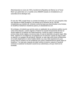 (Reichskanzler) en enero de 1933 y transformó la República de Weimar en el Tercer
Reich que gobernaba con un partido único (NSDAP) basado en el totalitarismo y el
autocrática de la ideología nazi.




En ese año 1893, aceptó firmar un contrato de trabajo por un año con una compañía india
que operaba en Natal (Sudáfrica). Se interesó por la situación de los 150.000
compatriotas que residían allí, luchando contra las leyes que discriminaban a los hindúes
en Sudáfrica mediante la resistencia pasiva y la desobediencia civil.

Sin embargo, el incidente que serviría como un catalizador de su activismo político ocurrió
varios años después, cuando viajando a Pretoria fue sacado forzosamente del tren en
donde viajaba en la estación de Pietermaritzburg, cuando se negó a mudarse de la
primera clase donde viajaba a la tercera clase, la cual se destinaba a la gente negra. Más
tarde, viajando en una diligencia, fue golpeado por el conductor cuando se negó a ceder
su asiento a un pasajero de piel blanca. Además, en este viaje sufrió otras humillaciones
al no darle alojamiento en varios hoteles debido a su raza. Esta experiencia le puso
mucho más en contacto con los problemas que sufrían cotidianamente la gente negra en
Sudáfrica. Y en este país, después de haber sufrido el racismo, prejuicio e injusticia
comenzó a cuestionar la situación social de sus coterráneos y el suyo mismo en la
sociedad.
 