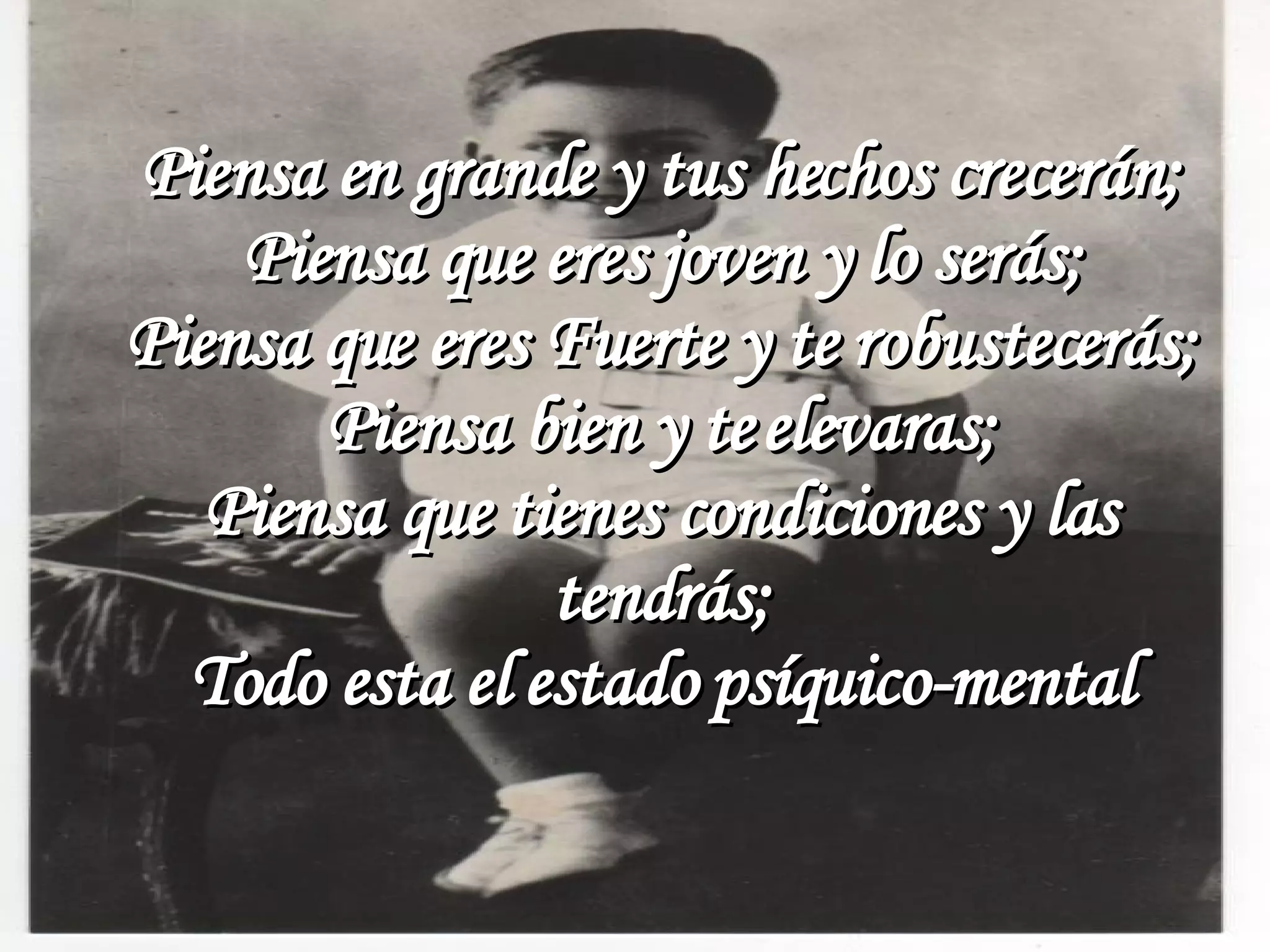 Piensa en grande y tus hechos crecerán; Piensa que eres joven y lo serás; Piensa que eres Fuerte y te robustecerás; Piensa bien y te elevaras; Piensa que tienes condiciones y las tendrás; Todo esta el estado psíquico-mental