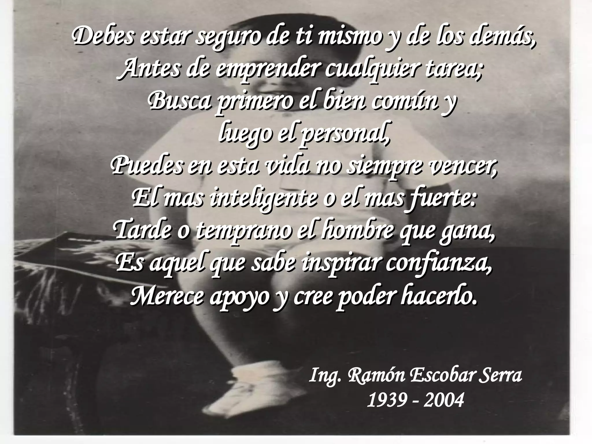 Debes estar seguro de ti mismo y de los demás, Antes de emprender cualquier tarea; Busca primero el bien común y luego el personal, Puedes en esta vida no siempre vencer, El mas inteligente o el mas fuerte: Tarde o temprano el hombre que gana, Es aquel que sabe inspirar confianza, Merece apoyo y cree poder hacerlo . Ing. Ramón Escobar Serra 1939 - 2004
