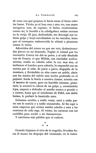 LA VORÁGINE 109'
de verse con qué pujanza le hacía sonar el freno sobre
los lomos. Tiraba yo el lazo una y otra vez, con mana
inexperta; mas, de repente, el bicho, revolviéndose
contra mí, le hundió a 'la cabalgadura ambos cuer:D.0S
en la verija. El jaco, desfondado, me descargó con ra-
bioso golpe y huyó enredándose en las entrañas, hasta
que el cornupeto embravecido lo ultimó a pitonazos
contra la tierra.
Advertidos del trance en que me veía, desbocáronce
dos jinetes en mi demanda. Fugóse el animal por los
terronales. Correa me dió su potro, y al salir desalado
tras de Franco, vi que Millán, con emulador acelera-
miento, tendía su caballo sobre la res; mas ésta, al
inclinarse el hombre para colearla, la enganchó con un
cuerno por el oído, de parte a parte, desgajólo de la
montura, y llevándolo en alto como un pelele, abría
con los muslos del infeliz una trocha profunda en el
pajona!. Sorda la bestia a nuestro clamor, trotaba con
el muerto de rastra, pero en horrible instante, pisán-
dolo, le arrancó la cabeza de un golpe, y, aventándola
lejos, empezó a defender el mutilo tronco a pezuña y
a cuerno, hasta que el wínchester de Fidel, con doble
balazo, le perforó la homicida testa.
Gritamos auxilio, y nadie venía; corrí a todas par-
tes con la noticia y a nadie encontraba. Al fin topé a
unos vaqueros que tenían unidos caballo y toro a los
extremos de cada soga. Al verme, las cortaron con sus
cuchillos para acudir a mi llamamiento.
y corríamos más pálidos que el cadáver.
*
* *
Cuando llegamos al sitio de la tragedia, llevaban ha-
cia el monte los despojos del victimado, en la hama-
 