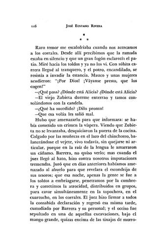 116 JOSÉ EUSfASIO RIVERA
•* :;:
Raro temor me escalofriaba cuando nos acercamos
a los corrales. Desde allí percibimos que la ramada
estaba en silencio y que un gran fogón esclarecí,. el pa-
tio. Miré hacia los toldos y ya no los vi. Con súbita ca-
rrera llegué al tranquero, y el potro, encandilado, se
resistía a invadir la estancia. Mauco y unas mujeres
acudieron: "¡Por Dios! ¡Váyanse presto, que los
<cogen!"
-¿Qué pasa? ¿Dónde está Alicia? ¿Dónde está Alicia?
-El viejo Zubieta duerme enterrao y tamos con-
solándonos con la candela.
-¿Qué ha sucedido? ¡Dilo pronto!
-Que esa voláa les salió mal. .
Hubo que amenazarlo para que informara: se ha-
bía cometido un crimen la víspera. Viendo que Zubie-
ta no se levantaba, desquiciaron la puerta de la cocina.
Colgado por las muñecas en el lazo del chinchorro, ba-
lanceándose el vejete, vivo todavía, sin quejarse ni ar-
ticular, porque en la raíz de la lengua le amarraron
un cáñamo. Barrera, no quiso verlo; mas cuando el
juez llegó al hato, hizo contra nosotros imputaciones
tremendas. Juró que en días anteriores habíamos ame-
nazado al abl.!-elopara que revelara el escondrijo de
sus tesoros; que esa noche, apenas la gente se fue a
los toldos a embriagarse, penetramos por la cumbre-
ra y cometimos la atrocidad, distribuídos en grupos,
para cavar simultáneamente en la topochera, en el
<cuartucho, en los corrales. El juez hizo firmar a todos
la consabida declaración y regresó esa misma tarde,
custodiado por Barrera y su personal; y el occiso fue
sepultado en una de aquellas excavaciones, bajo el
mango grande, quizas encima de las tinajas de morro-
 