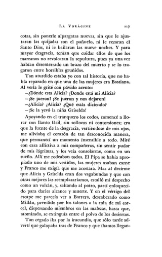 LA VORÁGINE 117
cotas, sin ponerle alpargatas nuevas, sin que le ajus-
taran las quijadas con el pañuelo, ni le rezaran el
Santo Dios, ni le bailaran las nueve noches. Y para
mayor desgracia, tenían que cuidar ellos de que los
marranos no revolcaran la sepultura, pues ya una vez
habían desenterrado un brazo del muerto y se lo tra-
garon entre horribles gruñidos.
Tan aturdido estaba yo con tal historia, que no ha-
bía reparado en que una de las mujeres era Bastiana.
Al verla le grité con pávido acento:
-¿Dónde esta Alicia? ¿Donde está mi Alicia?
-¡Se jueronl ¡Se jueron y nos dejaronl
-¿Alicia? ¿Alicia? ¿Qué estás diciendo?
-¡Se la yevó la niña Griseldal
Apoyando en el tranquero los codos, comencé a llo-
rar con llanto fácil, sin sollozos ni contorsiones; era
que la fuente de la desgracia, vertiéndose de mis ojos,
me aliviab<t el corazón de tan desconocida manera,
que permanecí un momento insensible a todo. Miré
con cara aflictiva a mis compañeros, sin sentir pudor
de mis lágrimas, y los veía consolarme, como en un
sueño. Allí me rodeaban todos. El Pipa se había apro-
piado uno de mis vestidos, las mujeres asaban carne
y Franco me exigía que me acostara. Mas al decirme
que Alicia y Griselda eran dos vagabundas y que con
otras mejores las reemplazaríamos, estalló mi despecho
como un volcán, y, saltando al potro, partí enloqueci-
do para darIes alcance y muerte. Y en el vértigo del
escape me parecía ver a Barrera, descabezado como
Millán, prendido por los talones a la cola de mi cor-
cel, dispersando miembros en las malezas, hasta que,
atomizado, se extinguía entre el polvo de los desiertos.
Tan cegado iba por la iracundia, que sólo tarde ad-
vertí que galopaba tras de Franco y que íbamos llegan-o
 