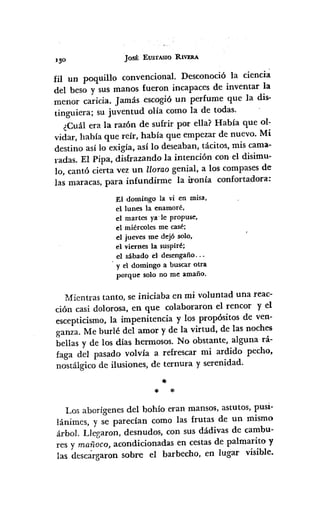 Josf; EUS'fASlO RIVERA
fil un poquillo convencional. Desconoció la ciencia.
del beso y sus manos fueron incapaces de inventar la
menor caricia. Jamás escogió un perfume que la dis-
tinguiera; su juventud olía como la de todas.
¿Cuál era la raz6n de sufrir por ella? Había que ol-
vidar, había que reír, había que empezar de nuevo. Mi
destino así lo exigía, así lo deseaban, tácitos, mis cama-
radas. El Pipa, disfrazando la intención con el disimu-
lo, cantó cierta vez un llorao genial, a los compases de
las maracas, para infundirme la ironía confortadora:
El domingo la vi en misa,
el lunes la enamoré,
el martes ya ·le propuse,
el miércoles me casé;
el jueves me dejó solo,
el viernes la suspiré;
el sábado el desengaño...
y el domingo a buscar otra
porque solo no me amaño.
Mientras tanto, se iniciaba en mi voluntad una reac-
ción casi dolorosa, en que colaboraron el rencor y el
escepticismo, la impenitencia y los propósitos de ven-
ganza. Me burlé del amor y de la virtud, de las noches
bellas y de los días hermosos. No obstante, alguna rá-
faga del pasado volvía a refrescar mi ardido pecho,
nostálgico de ilusiones, de ternura y serenidad .
•11< *
Los aborígenes del bohío eran mansos, astutos, pusi-
lánimes, y se parecían como las frutas de un mismo
árbol. Llegaron, desnudos, con sus dádivas de cambu-
res y mañoco, acondicionadas en cestas de palmarito y
las descárgaron sobre el barbecho, en lugar visible.
 