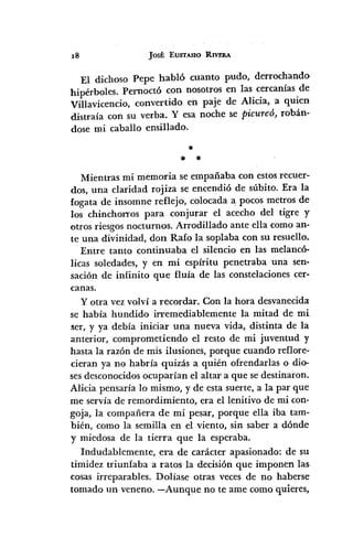 18 JOSÉ EUSTASIO RIVERA
El dichoso Pepe habló cuanto pudo, derrochando
hipérboles. Pernoctó con nosotros en las cercanías de
Villavicencio, convertido en paje de Alicia, a quien
distraía con su verba. Y esa noche se Picureó, robán-
dose mi caballo ensillado.
*
* *
Mientras mi memoria se empañaba con estos recuer-
dos, una claridad rojiza se encendió de súbito. Era la
fogata de insomne reflejo, colocada a pocos metros de
los chinchonas para conjurar el acecho del tigre y
otros riesgos nocturnos. Arrodillado ante ella como an-
te una divinidad, don Rafo la soplaba con su resuello.
Entre tanto continuaba el silencio en las melancó-
licas soledades, y en mi espíritu penetraba una sen-
sación de infinito que fluía de las constelaciones cer-
canas.
y otra vez volví a recordar. Con la hora desvanecida
se había hundido irremediablemente la mitad de mi
5er, y ya debía iniciar una nueva vida, distinta de la
anterior, comprometiendo el resto de mi juventud y
hasta la razón de mis ilusiones, porque cuando reflore-
cieran ya no habría quizás a quién ofrendarIas o dio-
ses desconocidos ocuparían el altar a que se destinaron.
Alicia pensaría lo mismo, y de esta suerte, a la par que
me servía de remordimiento, era el lenitivo de mi con-
goja, la compañera de mi pesar, porque ella iba tam-
bién, como la semilla en el viento, sin saber a dónde
y miedosa de la tierra que la esperaba.
Indudablemente, era de carácter apasionado: de su
timidez triunfaba a ratos la decisión que imponen las
cosas irreparables. Dolíase otras veces de no haberse
tomado un veneno. -Aunque no te ame como quieres,
 