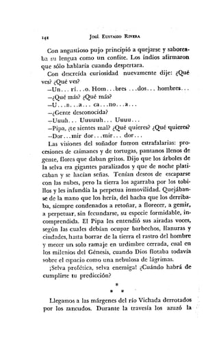Jos~:EUSTASIO RIVERA
Con angustioso pujo principió a quejarse y saborea.
ba su lengua como un confite. Los indios afirmaron
que sólo hablaría cuando despertara.
Con descreída curiosidad nuevamente dije: ¿Qué
ves? ¿Qué ves?
-Un ... rí. .. 0. Hom ... bres ... dos ... hombres ...
-¿Qué más? ¿Qué más?
-U ...n ... a ... ca ... no ... a ...
-¿Gente desconocida?
-;-Uuuh ... Uuuuuh ... Uuuu ...
-Pipa, ¿te sientes mal? ¿Qué quieres? ¿Qué quieres?
-Dor ... mil' dor ... mil' ... dor ...
Las visiones del soñador fueron estrafalarias: pro-
cesiones de caimanes y de tortugas, pantanos llenos de
gente, flores que daban gritos. Dijo que los árboles de
la selva era gigantes paralizados y que de noche plati-
caban y se hacían señas. Tenían deseos de escaparse
con las nubes, pero la tierra los agarraba por los tobi-
llos y les infundía la perpetua inmovilidad. Quejában-
se de la mano que los hería, del hacha que los derriba-
ba, siempre condenados a retoñar, a florecer, a gemir,
a perpetuar, sin fecundarse, su especie formidable, in-
comprendida. El Pipa les entendió sus airadas voces,
según las cuales debían ocupar barbechos, llanuras y
ciudades, hasta borrar de la tierra el rastro del hombre
y mecer un solo ramaje en urdimbre cerrada, cual en
los milenios del Génesis, cuando Dios flotaba todavía
sobre el espacio como una nebulosa de lágrimas.
¡Selva profética, selva enemiga! ¿Cuándo habrá de
-cumplirse tu predicción?
:1:
* *
Llegamos a las márgenes del río Vichada derrotados
por los zancudos. Durante la travesía los azuzó la
 