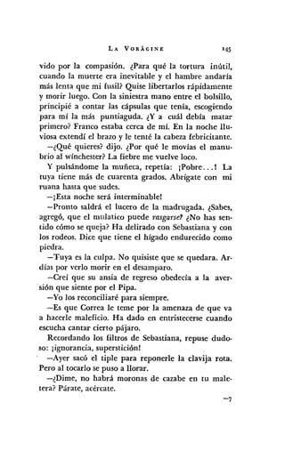 LA VORÁGINE 145
vida por la compasión. ¿Para qué la tortura inútil,
cuando la muerte era inevitable y el hambre andaría
más lenta que mi fusil? Quise libertados rápidamente
y morir luego. Con la siniestra mano entre el bolsillo,
principié a contar las cápsulas que tenía, escogiendo
para mí la más puntiaguda. ¿Ya cuál debía matar
primero? Franco estaba cerca de mí. En la noche llu-
viosa extendí el brazo y le tenté la cabeza febricitante.
-¿Qué quieres? dijo. ¿Por qué le movías el manu-
brio al wínchester?La fiebre me vuelve loco.
y pulsándome la muñeca, repetía: ¡Pobre... ! La
tuya tiene más de cuarenta grados. Abrígate con mi
ruana hasta que sudes.
-¡Está noche será interminable!
-Pronto saldrá el lucero de la madrugada. ¿Sabes,
agregó, que el mulatico puede rasgarse? ¿No has sen-
tido cómo se queja? Ha delirado con Sebastiana y con
los rodeos. Dice que tiene el hígado endurecido como
piedra.
-Tuya es la culpa. No quisiste que se quedara. Ar-
días por verlo morir en el desamparo.
-Creí que su ansia de regreso obedecía a la aver-
.sión que siente por el Pipa.
-Yo los reconciliaré para siempre.
-Es que Correa le teme por la amenaza de que va
a hacerle maleficio. Ha dado en entristecerse cuando
escucha cantar cierto pájaro.
Recordando los filtros de Sebastiana, repuse dudo-
so: ¡ignorancia, superstición!
-Ayer sacó el tiple para reponerle la clavija rota.
Pero al tocarlo se puso a llorar.
-¿Dime, no habrá moronas de cazabe en tu male-
tera? Párate, acércate.
 