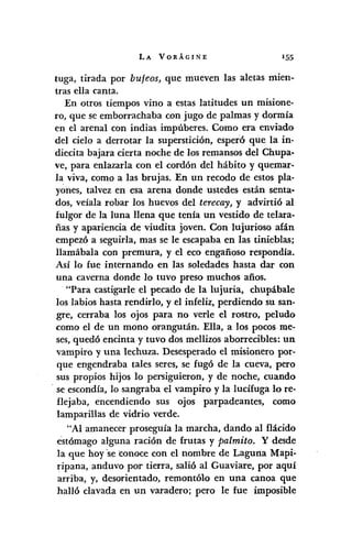 LA VORÁGINE 155
tuga, tirada por bufeos, que mueven las aletas mien-
tras ella canta.
En otros tiempos vino a estas latitudes un misione-
ro, que se emborrachaba con jugo de palmas y dormía
en el arenal con indias impúberes. Como era enviado
del cielo a derrotar la superstición, esperó que la in-
diecita bajara cierta noche de los remansos del Chupa.
ve, para enlazarla con el cordón del hábito y quemar-
la viva, como a las brujas. En un recodo de estos pla.
yones, talvez en esa arena donde ustedes están senta-
dos, veíala robar los huevos del terecay, y advirtió al
fulgor de la luna llena que tenía un vestido de telara·
ñas y apariencia de viudita joven. Con lujurioso afán
empezó a seguirla, mas se le escapaba en las tinieblas;
llamábala con premura, y el eco engañoso respondía.
Así lo fue internando en las soledades hasta dar con
una caverna donde lo tuvo preso muchos afios.
"Para castigarle el pecado de la lujuria, chupábale
los labios hasta rendirlo, y el infeliz, perdiendo su san-
gre, cerraba los ojos para no verle el rostro, peludo
como el de un mono orangután. Ella, a los pocos me-
ses,quedó encinta y tuvo dos mellizos aborrecibles: un
vampiro y una lechuza. Desesperado el misionero por-
que engendraba tales seres, se fugó de la cueva, pero
sus propios hijos 10 persiguieron, y de noche, cuando
. se escondía, lo sangraba el vampiro y la lucífuga lo re·
flejaba, encendiendo sus ojos parpadeantes, como
lamparillas de vidrio verde.
"Al amanecer proseguía la marcha, dando al flácido
estómago alguna ración de frutas y palmito. Y desde
la que hoy 'seconoce con el nombre de Laguna Mapi-
ripana, anduvo por tierra, salió al Guaviare, por aquí
arriba, y, desorientado, remontólo en una canoa que
halló clavada en un varadero; pero le fue imposible
 