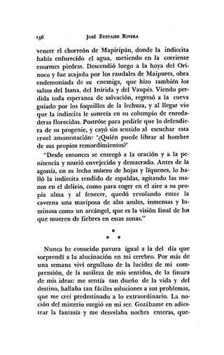 ]ostElJSTAsIOR.lVEU
vencer el chorreón de Mapiripán, donde la indiecita
había enfurecido el agua, metiendo en la corriente
enormes piedras, Descendió luego a la hoya delOri-
noca y fue atajado por los raudales de Maipures, obra
endemoniada de su enemiga, que hizo también los
saltos del Isana, del Inírida y del Vaupés. Viendo per-
dida toda esperanza de salvación, regresó a la cueva
guiado por los foquillos de la lechuza, y al llegar vio
que la indiecita le sonreía en su columpio de enreda-
deras florecidas. Postróse para pedirle que lo defendie-
ra de su progenie, y cayó sin sentido al escuchar esta
cruel amonestación: '¿Quién puede librar al hombre
de sus propios remordimientos?'
"Desde entonces se entregó a la oración y a la pe-
nitencia y murió envejecido y demacrado. Antes de la
agonía, en su lecho mísero de hojas y líquenes, 10 ha-
lló la ii1diecita tendido de espaldas, agitando las ma-
nos en el delirio, como para coger en el aire a su pro-
pia alma y al fenecer, quedó revolando entre la
caverna una mariposa de alas azules, inmensas y lu-
minosa como un arcángel, que es la visión final de los
que mueren de fiebres en estas zonas,"
*
* *
Nunca he conocido pavura igual a la del día que
sorprendí a la alucinación en mi cerebro. Por más de
una semana viví orgulloso de la lucidez de mi com-
prensión, de la sutileza de mis sentidos, de la finura
de mis ideas: me sentía tan dueño de la vida y del
destino, hallaba tan fáciles solucionesa sus problemas,
que me creí predestinado a lo extraordinario. La no-
ción del misterio surgió en mi ser. Gozábame en adies-
trar la fantasía y me desvelaba noches enteras, que-
 