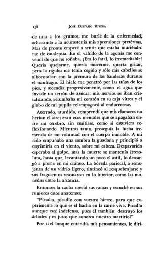 JÓSÉ EUSTASIO RIVERA
·<lecara a los grumos, me burlé de la enfermedad,;:
achacando a la neurastenia mis aprensiones pretéritas.
Mas de pronto empecé a sentir que estaba muriéndo-
me de catalepsia. En el vahído de la agonía me con-
vencí de que no soñaba. ¡Era lo fatal, lo irremediable!
-Quería quejarme, quería moverme, quería gritar,
pero la rigidez me tenía cogido y sólo mis cabellos se
:alborotaban con la premura de las banderas durante
,el naufragio. El hielo me penetró por las uñas de los
pies, y ascendía progresivamente, como el agua que
invade un terrón de azÚcar:mis nervios se iban cris-
talizando, retumbaba mi corazón en su caja vítrea y el
,globo de mi pupila relampagueó al endurecerse.
Aterrado, aturdido, comprendí que mis clamores no
herían el aire; eran ecosmentales que se apagaban en-
tre mi cerebro, sin emitirse, como si estuviera re-
flexionando. Mientras tanto, proseguía la lucha tre-
menda de mi,voluntad con el cuerpo inmoble. A mi
.lado empuñaba una sombra la guadaña y principió a
,esgrimirla en el viento, sobre mi cabeza. Despavorido
.esperaba el golpe, mas la muerte se mantenía irreso-
luta, hasta q1e,levantando un poco el astil, lo descar-
,gó a plomo en mi cráneo. La bóveda parietal, a seme-
janza de un vidrio ligero, tintineó al resquebrajarse y
"susfragmentos resonaron en lo interior, como las mo-
nedas entre la alcancía.
Entonces la caoba meció sus ramas y escuché en sus
-rumores estos anatemas:
"Picadlo, picadlo con vuestro hierro, para que ex-
perimente lo que es el hacha en la carne viva. Picadlo
aunque esté indefenso, pues él también destruyó los
,:árbolesy es justo que conozca nuestro ma~tiriol"
Por si el bosque entendía mis pensamientos, le diri-
 