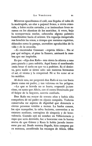 LA VORÁGINE 111
Mientras apurábamos el café, nos llegaba el vaho de
la madrugada, un olor a pajonal fresco, a tierra remo-
vida, a leños recién cortados, y se insinuaban leves su-
surros en los abanicos de los moriches. A veces, bajo
la transparencia estelar, cabeceaba alguna palmera
humillándose hacia el oriente. Un regocijo inesperado
nos henchía las venas, a tiempo que nuestros espíritus,
dilatados como la pampa, ascendían agradecidos de la
vida y de la creación.
-Es encantador Casan are -repetía Alicia-. No sé
por qué milagro, al pisar la llanura, aminoró la zozo-·
bra que me inspiraba.
Es que -dijo don Rafo- esta tierra lo alienta a uno
para gozarla y para sufrirla. Aquí hasta el moribundo
ansía besar el suelo en que va a podrirse. Es el desier-
t.o, pero nadie se siente solo: son nuestros hermanos
el sol, el viento y la tempestad. Ni se les teme ni se
les maldice.
Al decir esto, me preguntó don Rafo si era tan buen
jinete como mi padre, y tan valeroso en los peligros.
-Lo que se hereda no se hurta, respondí jactan-
cioso, en tanto que Alicia, con el rostro 'iluminado por
el fulgor de la hoguera, sonreía confiada.
Don Rafo era mayor de sesenta años y había sido·
compañero de mi padre en alguna campaÍla. Todavía
conservaba ese aspecto de dignidad que denuncia a
ciertas personas venidas a menos. La barba canosa,
los ojos tranquilos, la calva luciente, convenían a su
estatura mediana, contagiosa de simpatía y de· bene-
volencia. Cuando oyó mi nombre en Villavicencio y
supo que sería detenido, fue a buscarme con la buena
nueva de que Gámez y Roca le había jurado intere-
sarse por mí. Desde nuestra llegada, hizo compras pa-
ra nosotros, atendiendo los encargos de Alicia. Ofre--
 