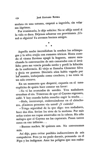 Jost· EUSTASIO RIVERA
mulato en una totuma, empezó a ingerida, sin velar
sus lágrimas.
Por reanimado, le dije solicito: No se aflija usted si
la vida es dura. Déjenos saborear sus provisiones. ¡Us-
ted es alguien! Ya seremos buenos amigos.
*
*. *
Aquella noche incendiaban la sombra los relámpa-
gos y la selva crujía con rumores tétricos. Hasta cuan-
do el viento' lluvioso apagó la hoguera, estuve escu-
chando la conversación de mis camaradas con el invá-
lido; pero me vencía pesado sueño y perdí la hilación
de la conferencia. El viejo se llamaba Clemente Silva
y decía ser pastuso. Dieciséis años había vagado por
lo! montes, trabajando como cauchero, y no tenía ni
un solo centavo.
En un momento que desperté, exponía en el tono>
explícito de quien hace constar un favor:
-Yo vi las avanzadas de ustedes. Tres nadadores
cruzaban el río. Temeroso de que el Cayeno regresara~
callé. Y hoy cuando había resuelto coger la trocha ...
-Hola, interrumpí,enderezándome en el chincho-
rro. ¿Cuántas personas vio usted? ¿Y cuándo?
-Tengo seguridad de lo que digo: tres nadadores,
hace dos días. Serían las siete de la mañana. Por más
señas traían sus ropas amarradas en la cabeza. Ha sido
milagro que el Cayeno no los capturara. Pasan tantas
cosas en este infierno ...
-Buenas noches. Sé quienes son. No conversemos·
más.
Así dije, para evitar posibles indiscreciones de mis
compañeros. Pero ya no pude dormir, pensando en el
Pipa y los indígenas. Ante los peligros que nos rodea-
 