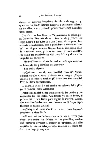 Jos! EUSTASlO RIVERA
ciónos ser nuestro baquiano de ida y de regreso, y
que a su vuelta de Arauca llegaría a buscarnos al hato
de un cliente suyo, donde permaneceríamos alojados
unos meses.
Casualmente hauábase en Villavicencio de salida pa-
ra Casanare. Después de su ruina, viudo y pobre, les
cogió apego a los Llanos y con dinero de su yerno l:os
recorría anualmente, como ganadero y mercader am-
bulante al por menor. Nunca había comprado más
de cincuenta reses, y entonces arreaba unos caballe-
jos hacia las fundaciones del bajo Meta y dos mulas
cargadas de baratijas.
-¿Se reafirma usted en la confianza de que estamos
)'a libres de las pesquisas del general?
-Sin duda alguna.
-¡Qué susto me dio ese canallal, comentó Alicia.
Piensen ustedes que yo temblaba como azogue. iY apa-
recerse a la media nochel IY decir que me conocíal
Pero se llevó su merecido.
Don Rato tributó a mi osadía un aplauso feliz: ¡Era
)'0 el hombre para Casanarel
Mientras hablaba, iba desmaneando las bestias y po-
rJ-iéndoles los cabezales. Ayudábale yo en la faena, y
pronto estuvimos listos para seguir la marcha. Alicia,
-que nos alumbraba con una linterna, suplicó que espe-
rásemos la salida del sol.
-¿Conque el mentado Pipa es un zorro llanero?,
pregunté a don Rafo.
-El más astuto de los salteadores: varias veces pró·
fugo, tras curar sus fiebres en los presidios, vuelVle
con mayores arrestos a ejercer la piratería. Ha sido
capitán de indios salvajes, sabe idiomas de varias tri·
o bus y es boga y vaquero.
 