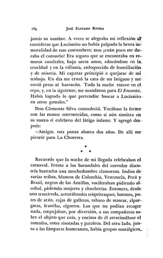 JOSÉ EUSTASIO RIVERA
jamás su nombre. A veces se alegraba mi reflexión~
considerar que Lucianito no había palpado la bruta in-=-
moralidad de esas costumbres; mas ¡cuán poco me duo.
raba el consuelo! Era seguro que se encontraba en re--
motos cauchales, bajo otros amos, educándose en la.
crueldad y en la villanía, enloquecido de humillación
y de miseria. Mi capataz principió a quejarse de mi
trabajo. Un día me cruzó la cara de un latigazo y me·
envió preso al barracón. Toda la noche estuve en el
cepo, y, en la siguiente, me mandaron para El Encanto.
Había logrado lo que pretendía: buscar a Lucianito·
en otros gomales."
Don Clemente Silva enmudeció. Tocábase la frel~te
con las manos estremecidas, como si aún sintiera en
su rostro el culel;>reo del látigo infame. Y agregó des-·
pués:
-Amigos, esta pausa abarca dos años. De allí me:
picurié para La Chorrera.
*
* *
Recuerdo que la noche de mi llegada celebraban el.
carnaval. Frente a los barandal es del corredor discu-·
rría borracha una muchedumbre clamorosa. Indios de'
varias tribus, blancos de Colombia, Venezuela, Perú y
Brasil, negros de las Antillas, vociferaban pidiendo al- .
cohol, pidiendo mujeres y chucherías. Entonces, desde-
una trastienda, aventábanles triquitraques, botones, po-·
tes de atÚn, cajas de galletas, tabaco de mascar, alpar-·
gatas, franelas, cigarros. Los que no podían recoger'
nada, empujaban, por diversión, a sus compañeros so-·
bre el objeto que caía, y encima de él arracimábase el
tumulto, entre risotadas y pataleos. Del otro lado, jun-·
to a las lámparas humeantes, había grupos nostálgicos,.
 