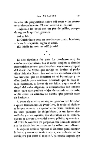 LA VORÁGINE 197
:solícito. Me preguntaron sobre mil cosas y las contes-
té equivocadamente. El amo ordenó al entrar:
-Ajústale las botas con un par de grillos, porque
,de seguro le quedan grandes.
Así se hizo. '
El Culebrón se puso en marcha con cuatro hombres,
a llevar la respuesta, según se decía.
¡El infeliz francés no salió jamás! .
*:1< *
El año siguiente fue para los caucheros muy fe-
<cunda en espectativas. No sé cómo, empezó a circular
subrepticiamente en gomales y barracones un ejemplar
·del diario La Felpa, que dirigía en Iquitos el perio-
dista Saldaña Roca. Sus columnas clamaban contra
los crímenes que se cometían en el Putumayo y pe-
dían justicia para nosotros. Recuerdo que la hoja es-
taba maltrecha, a fuerza de ser leída, y que en el si-
ringal del caño Algodón la remendamos con caucho
tibio, para que pudiera viajar de estrada en estrada,
-oculta entre un cilindro de bambú que' parecía cabo
,de hachuela.
A pesar de nuestro recato, un gomero del EcUador
a quien llamábamos El Presbítero, le sopló al vigilan-
te lo que ocurría, y sorprendieron cierta mañana, en-
tre unos palmares de chiquichiqui,a un lector des-
cuidado y a sus oyentes, tan distraídos en la lectura,
que no se dieron cuenta del nuevo público que tenían.
Al lector le cosieron los párpados con fibras de cumare
y a los demás les hecharon en los oídos cera caliente.
El capataz decidió regresar al Encanto para mostrar
la hoja; y como no tenía curiara, me ordenó que lo
condujera por entre el monte. Una nueva sorpresa me
 